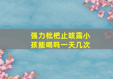 强力枇杷止咳露小孩能喝吗一天几次