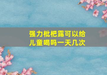 强力枇杷露可以给儿童喝吗一天几次