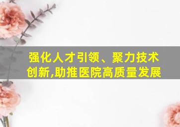 强化人才引领、聚力技术创新,助推医院高质量发展