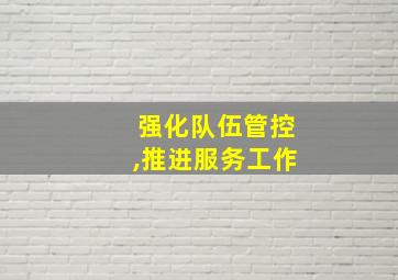 强化队伍管控,推进服务工作