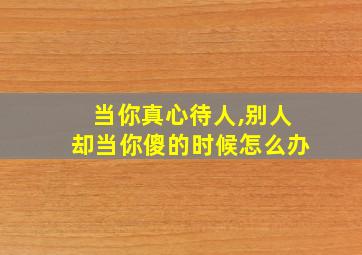 当你真心待人,别人却当你傻的时候怎么办