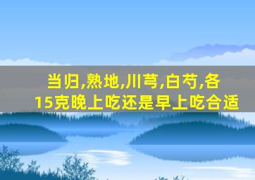 当归,熟地,川芎,白芍,各15克晚上吃还是早上吃合适