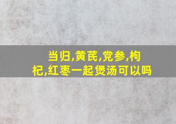 当归,黄芪,党参,枸杞,红枣一起煲汤可以吗