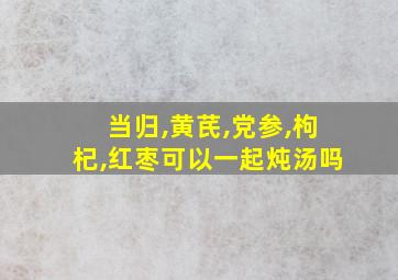 当归,黄芪,党参,枸杞,红枣可以一起炖汤吗