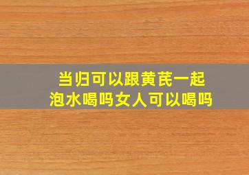 当归可以跟黄芪一起泡水喝吗女人可以喝吗