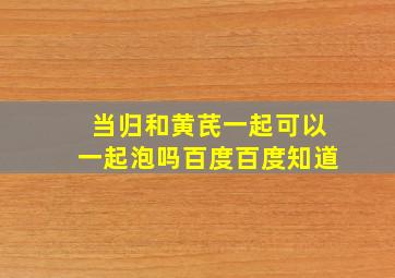 当归和黄芪一起可以一起泡吗百度百度知道