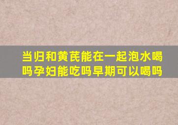 当归和黄芪能在一起泡水喝吗孕妇能吃吗早期可以喝吗