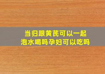 当归跟黄芪可以一起泡水喝吗孕妇可以吃吗