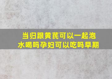 当归跟黄芪可以一起泡水喝吗孕妇可以吃吗早期