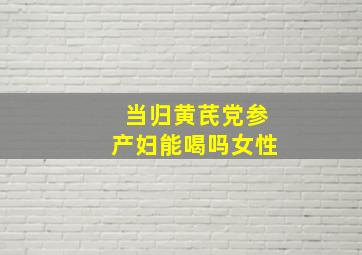 当归黄芪党参产妇能喝吗女性