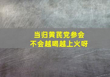 当归黄芪党参会不会越喝越上火呀