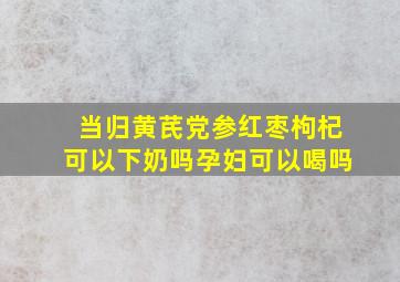 当归黄芪党参红枣枸杞可以下奶吗孕妇可以喝吗