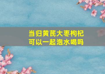 当归黄芪大枣枸杞可以一起泡水喝吗