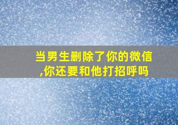 当男生删除了你的微信,你还要和他打招呼吗