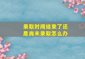 录取时间结束了还是尚未录取怎么办