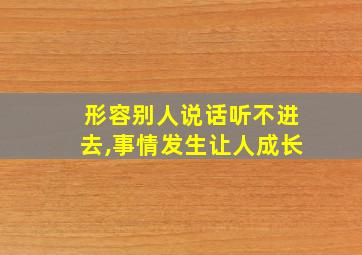 形容别人说话听不进去,事情发生让人成长