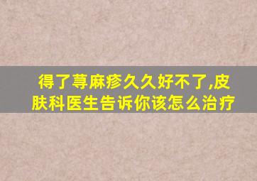 得了荨麻疹久久好不了,皮肤科医生告诉你该怎么治疗