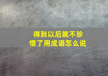 得到以后就不珍惜了用成语怎么说