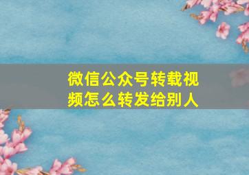 微信公众号转载视频怎么转发给别人