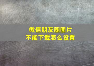 微信朋友圈图片不能下载怎么设置