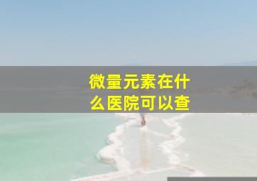 微量元素在什么医院可以查