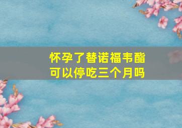 怀孕了替诺福韦酯可以停吃三个月吗