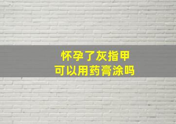 怀孕了灰指甲可以用药膏涂吗