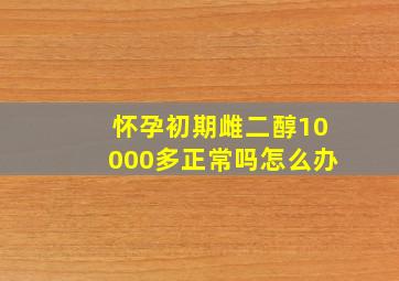 怀孕初期雌二醇10000多正常吗怎么办