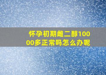 怀孕初期雌二醇10000多正常吗怎么办呢