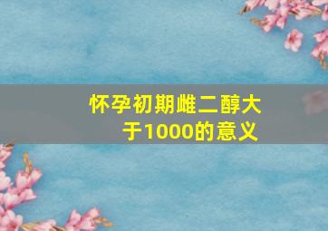 怀孕初期雌二醇大于1000的意义