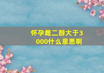 怀孕雌二醇大于3000什么意思啊