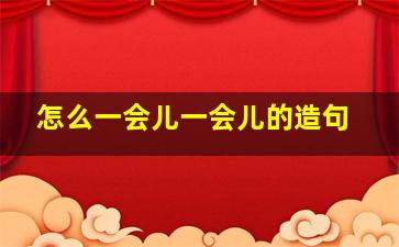 怎么一会儿一会儿的造句