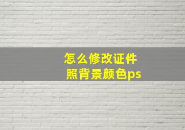 怎么修改证件照背景颜色ps