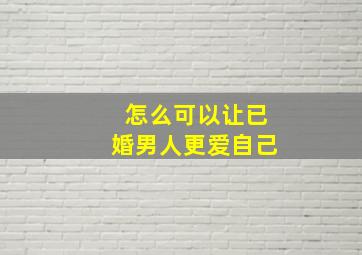 怎么可以让已婚男人更爱自己