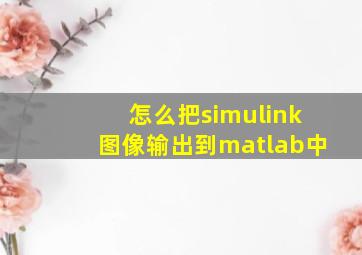 怎么把simulink图像输出到matlab中