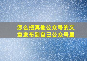 怎么把其他公众号的文章发布到自己公众号里