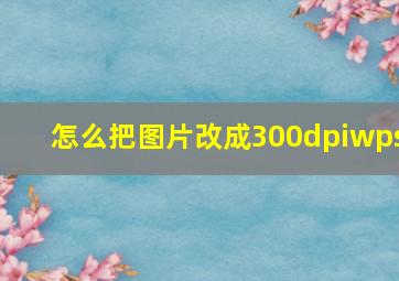 怎么把图片改成300dpiwps