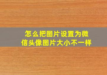 怎么把图片设置为微信头像图片大小不一样