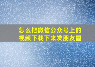 怎么把微信公众号上的视频下载下来发朋友圈