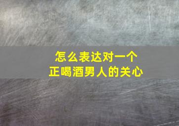 怎么表达对一个正喝酒男人的关心