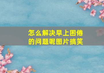 怎么解决早上困倦的问题呢图片搞笑