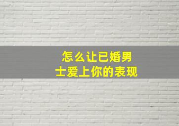 怎么让已婚男士爱上你的表现