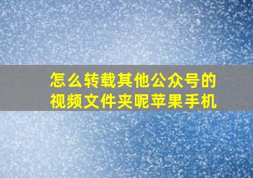 怎么转载其他公众号的视频文件夹呢苹果手机