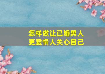 怎样做让已婚男人更爱情人关心自己