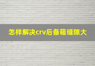 怎样解决crv后备箱缝隙大