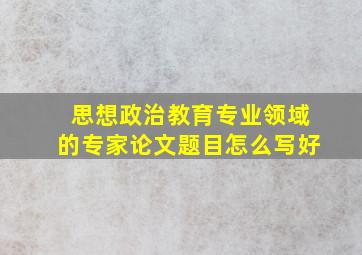 思想政治教育专业领域的专家论文题目怎么写好