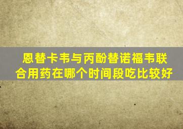 恩替卡韦与丙酚替诺福韦联合用药在哪个时间段吃比较好