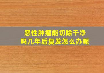 恶性肿瘤能切除干净吗几年后复发怎么办呢