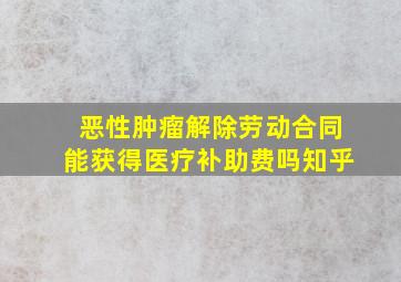 恶性肿瘤解除劳动合同能获得医疗补助费吗知乎