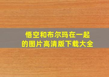 悟空和布尔玛在一起的图片高清版下载大全